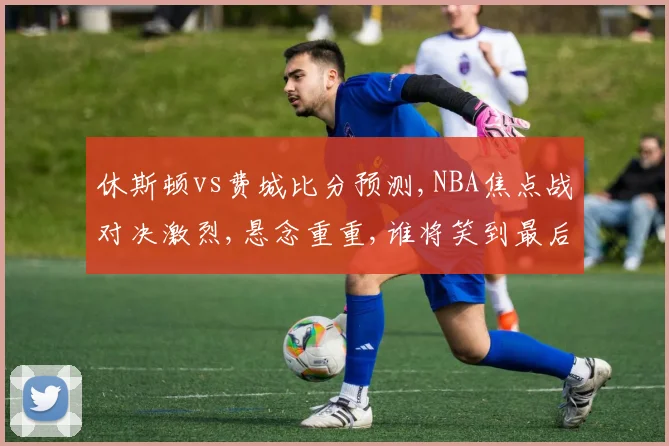休斯顿vs费城比分预测,NBA焦点战对决激烈,悬念重重,谁将笑到最后