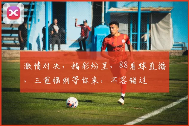 激情对决，精彩纷呈，88看球直播，三重福利等你来，不容错过