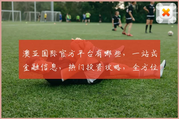 澳亚国际官方平台有哪些，一站式金融信息，热门投资攻略，全方位解读，轻松投资