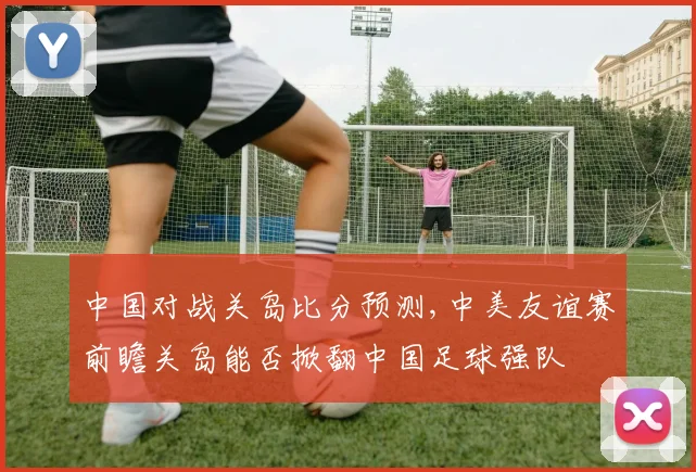 中国对战关岛比分预测,中美友谊赛前瞻关岛能否掀翻中国足球强队